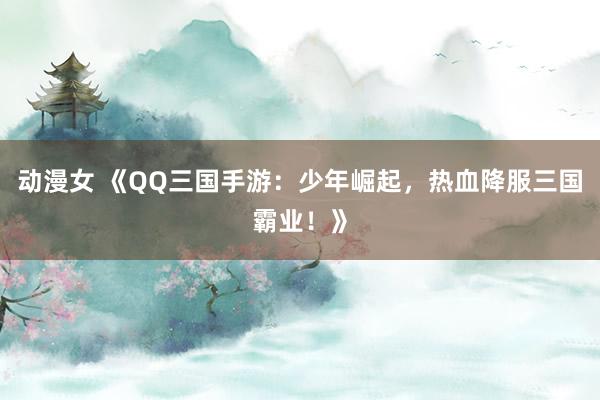 动漫女 《QQ三国手游：少年崛起，热血降服三国霸业！》