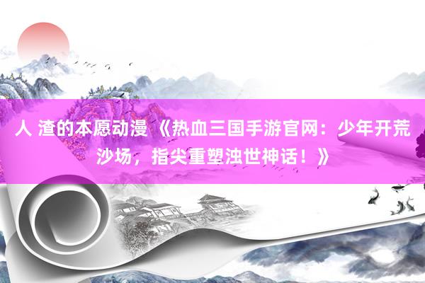 人 渣的本愿动漫 《热血三国手游官网：少年开荒沙场，指尖重塑浊世神话！》