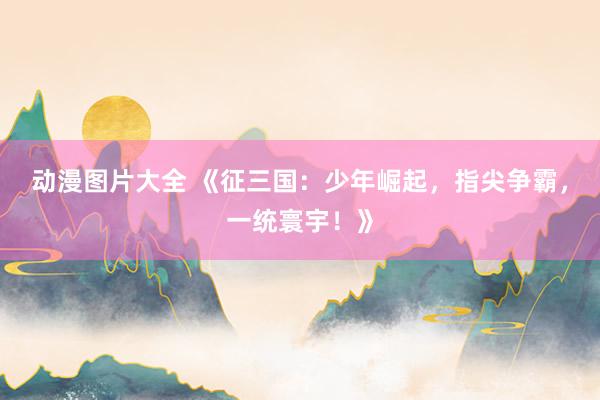 动漫图片大全 《征三国：少年崛起，指尖争霸，一统寰宇！》