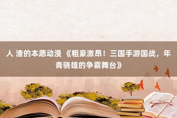 人 渣的本愿动漫 《粗豪激昂！三国手游国战，年青骁雄的争霸舞台》
