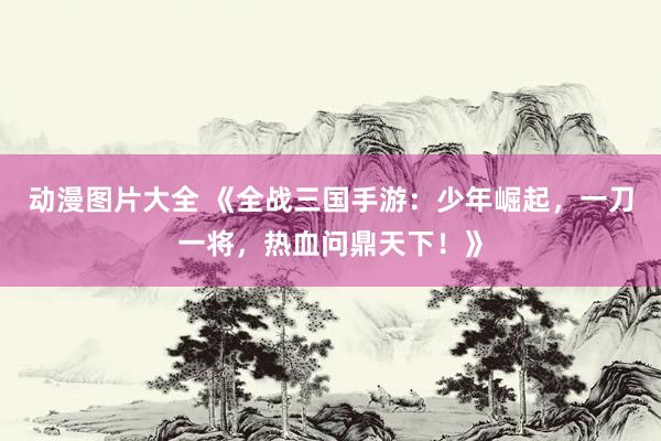 动漫图片大全 《全战三国手游：少年崛起，一刀一将，热血问鼎天下！》