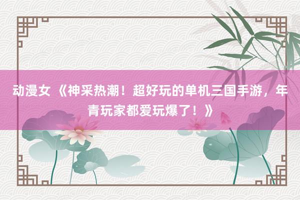 动漫女 《神采热潮！超好玩的单机三国手游，年青玩家都爱玩爆了！》