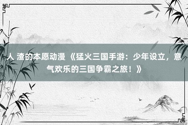 人 渣的本愿动漫 《猛火三国手游：少年设立，意气欢乐的三国争霸之旅！》