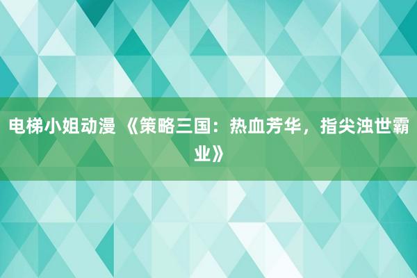 电梯小姐动漫 《策略三国：热血芳华，指尖浊世霸业》