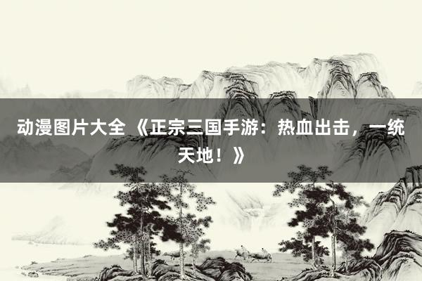 动漫图片大全 《正宗三国手游：热血出击，一统天地！》