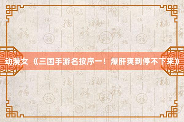 动漫女 《三国手游名按序一！爆肝爽到停不下来》
