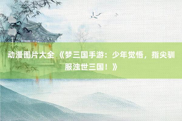动漫图片大全 《梦三国手游：少年觉悟，指尖驯服浊世三国！》