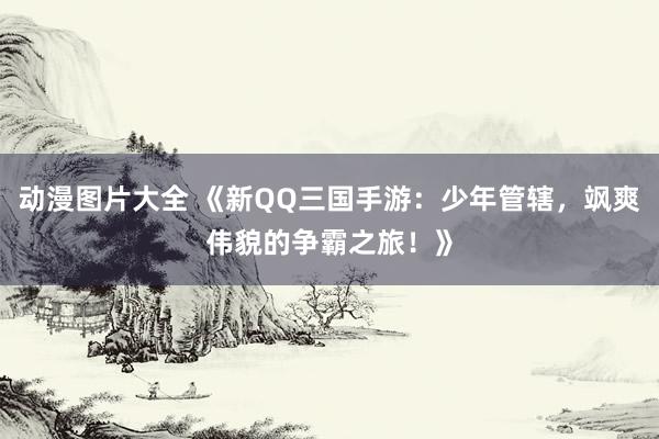 动漫图片大全 《新QQ三国手游：少年管辖，飒爽伟貌的争霸之旅！》