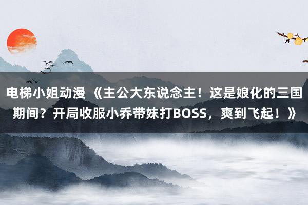 电梯小姐动漫 《主公大东说念主！这是娘化的三国期间？开局收服小乔带妹打BOSS，爽到飞起！》