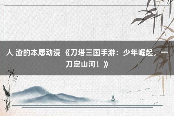 人 渣的本愿动漫 《刀塔三国手游：少年崛起，一刀定山河！》