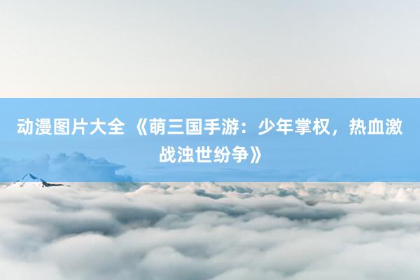 动漫图片大全 《萌三国手游：少年掌权，热血激战浊世纷争》