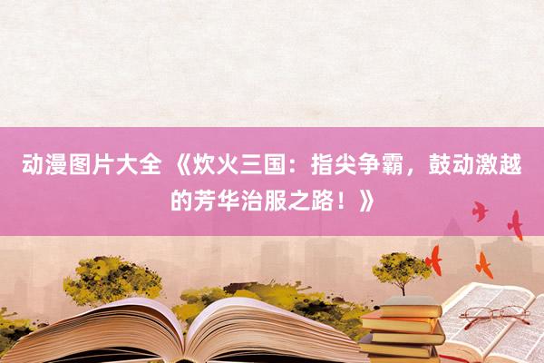 动漫图片大全 《炊火三国：指尖争霸，鼓动激越的芳华治服之路！》