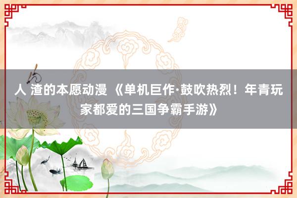 人 渣的本愿动漫 《单机巨作·鼓吹热烈！年青玩家都爱的三国争霸手游》