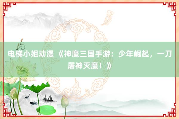 电梯小姐动漫 《神魔三国手游：少年崛起，一刀屠神灭魔！》