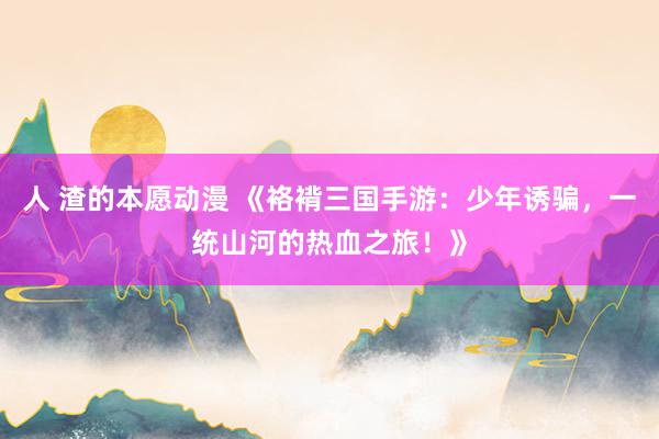人 渣的本愿动漫 《袼褙三国手游：少年诱骗，一统山河的热血之旅！》