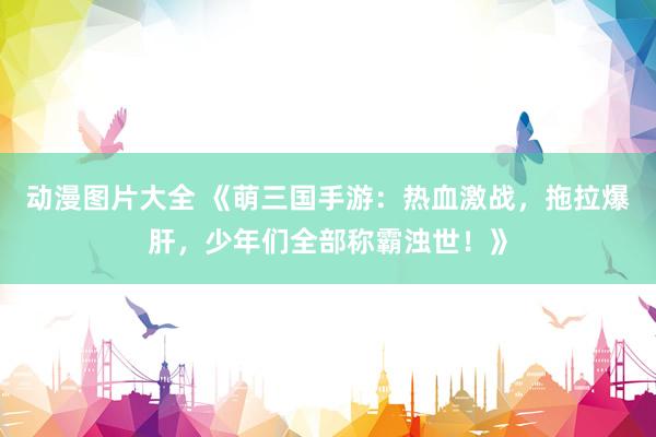 动漫图片大全 《萌三国手游：热血激战，拖拉爆肝，少年们全部称霸浊世！》