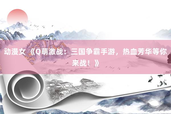动漫女 《Q萌激战：三国争霸手游，热血芳华等你来战！》