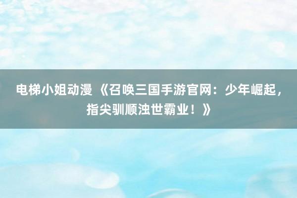 电梯小姐动漫 《召唤三国手游官网：少年崛起，指尖驯顺浊世霸业！》
