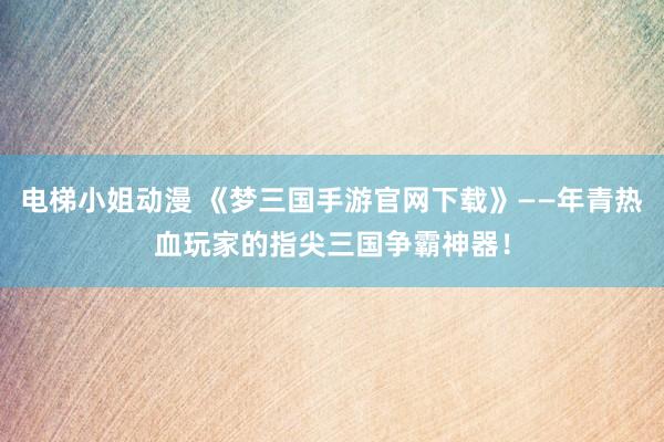 电梯小姐动漫 《梦三国手游官网下载》——年青热血玩家的指尖三国争霸神器！