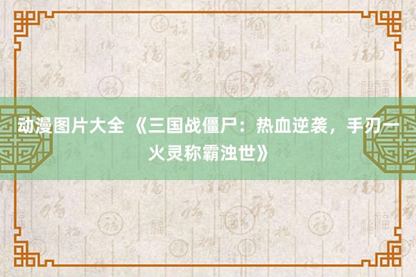 动漫图片大全 《三国战僵尸：热血逆袭，手刃一火灵称霸浊世》