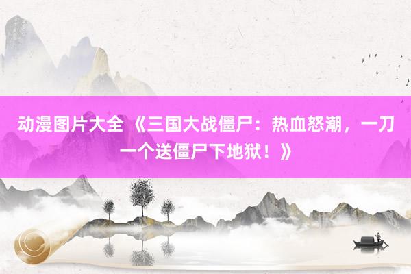 动漫图片大全 《三国大战僵尸：热血怒潮，一刀一个送僵尸下地狱！》