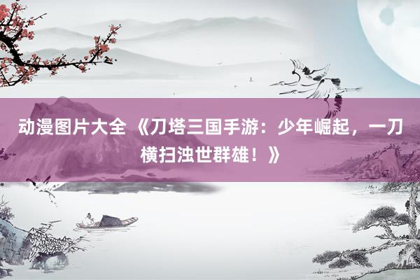 动漫图片大全 《刀塔三国手游：少年崛起，一刀横扫浊世群雄！》
