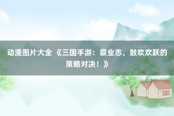 动漫图片大全 《三国手游：霸业志，鼓吹欢跃的策略对决！》