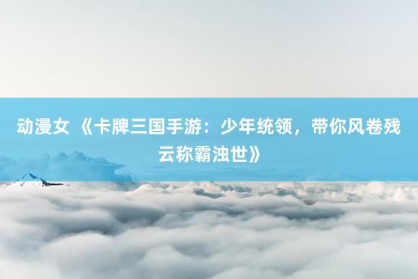 动漫女 《卡牌三国手游：少年统领，带你风卷残云称霸浊世》