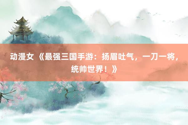 动漫女 《最强三国手游：扬眉吐气，一刀一将，统帅世界！》