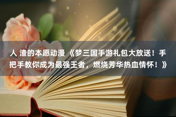 人 渣的本愿动漫 《梦三国手游礼包大放送！手把手教你成为最强王者，燃烧芳华热血情怀！》
