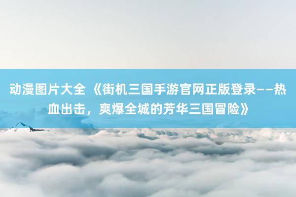 动漫图片大全 《街机三国手游官网正版登录——热血出击，爽爆全城的芳华三国冒险》