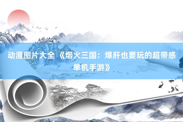 动漫图片大全 《烟火三国：爆肝也要玩的超带感单机手游》
