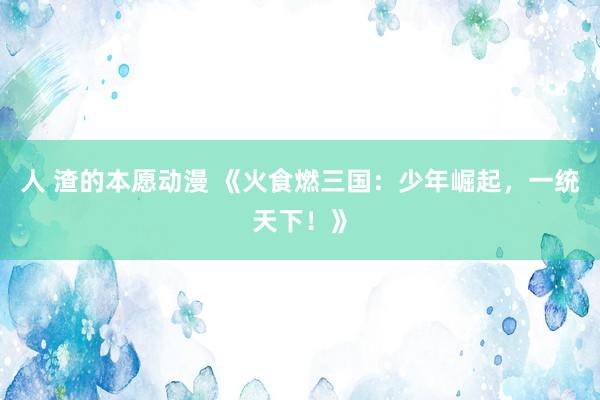 人 渣的本愿动漫 《火食燃三国：少年崛起，一统天下！》