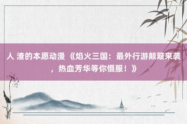 人 渣的本愿动漫 《焰火三国：最外行游颠簸来袭，热血芳华等你慑服！》
