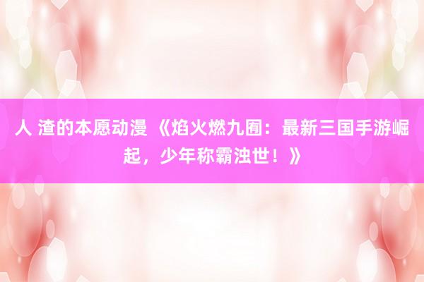 人 渣的本愿动漫 《焰火燃九囿：最新三国手游崛起，少年称霸浊世！》