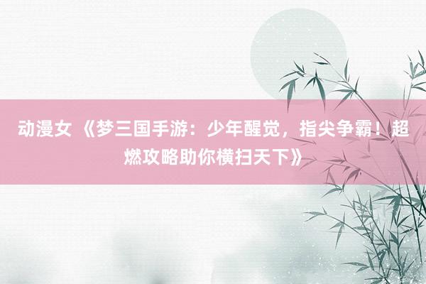 动漫女 《梦三国手游：少年醒觉，指尖争霸！超燃攻略助你横扫天下》