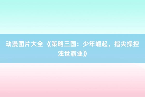 动漫图片大全 《策略三国：少年崛起，指尖操控浊世霸业》