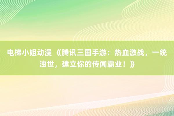电梯小姐动漫 《腾讯三国手游：热血激战，一统浊世，建立你的传闻霸业！》