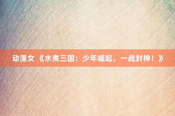 动漫女 《水煮三国：少年崛起，一战封神！》