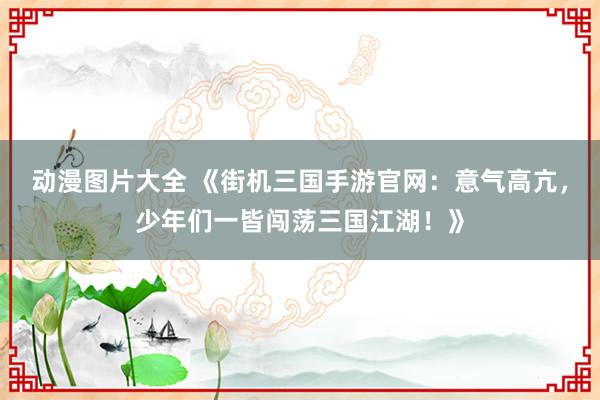 动漫图片大全 《街机三国手游官网：意气高亢，少年们一皆闯荡三国江湖！》