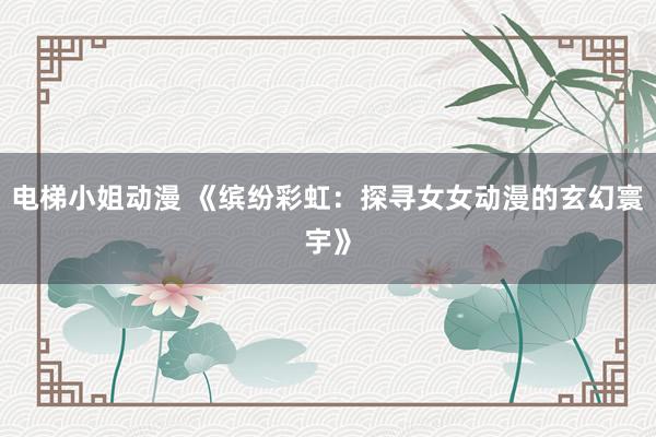 电梯小姐动漫 《缤纷彩虹：探寻女女动漫的玄幻寰宇》