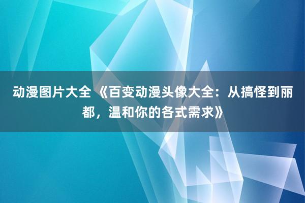 动漫图片大全 《百变动漫头像大全：从搞怪到丽都，温和你的各式需求》